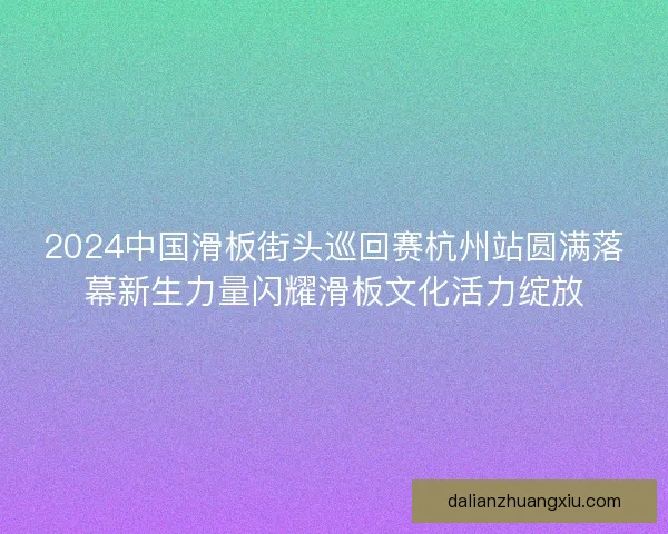 2024中国滑板街头巡回赛杭州站圆满落幕新生力量闪耀滑板文化活力绽放