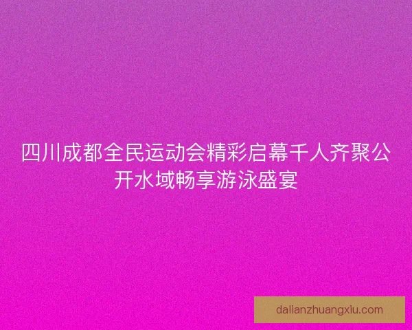 四川成都全民运动会精彩启幕千人齐聚公开水域畅享游泳盛宴