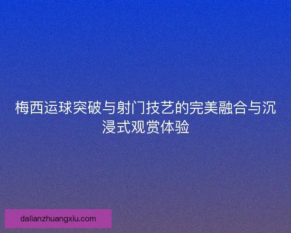 梅西运球突破与射门技艺的完美融合与沉浸式观赏体验