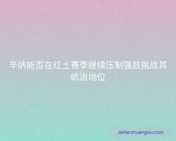 辛纳能否在红土赛季继续压制强敌挑战其统治地位