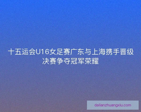十五运会U16女足赛广东与上海携手晋级决赛争夺冠军荣耀