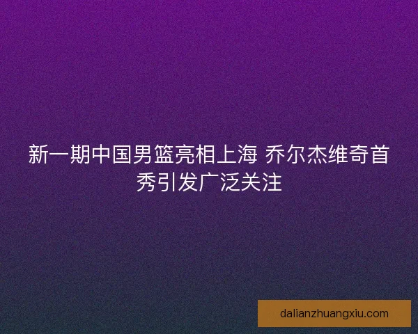 新一期中国男篮亮相上海 乔尔杰维奇首秀引发广泛关注