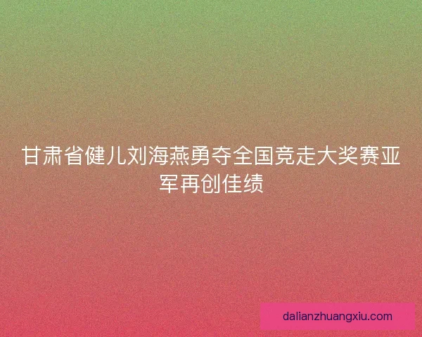 甘肃省健儿刘海燕勇夺全国竞走大奖赛亚军再创佳绩