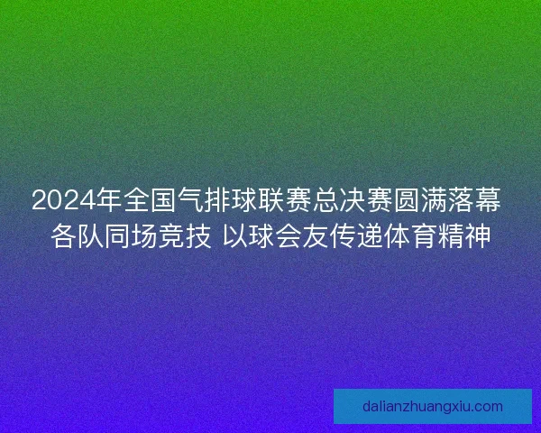 2024年全国气排球联赛总决赛圆满落幕 各队同场竞技 以球会友传递体育精神