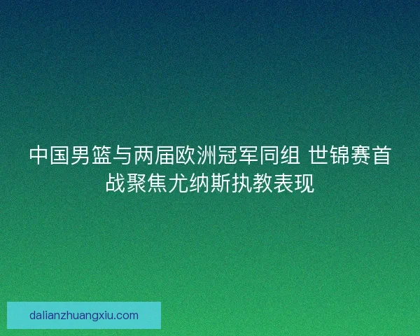 中国男篮与两届欧洲冠军同组 世锦赛首战聚焦尤纳斯执教表现