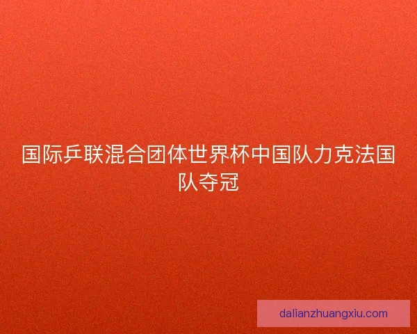 国际乒联混合团体世界杯中国队力克法国队夺冠