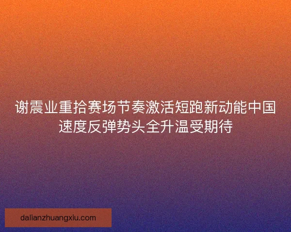 谢震业重拾赛场节奏激活短跑新动能中国速度反弹势头全升温受期待 谢震业重拾赛场节奏激活短跑新动能中国速度反弹势头全升温受期待