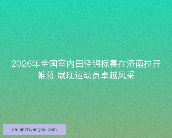 2026年全国室内田径锦标赛在济南拉开帷幕 展现运动员卓越风采