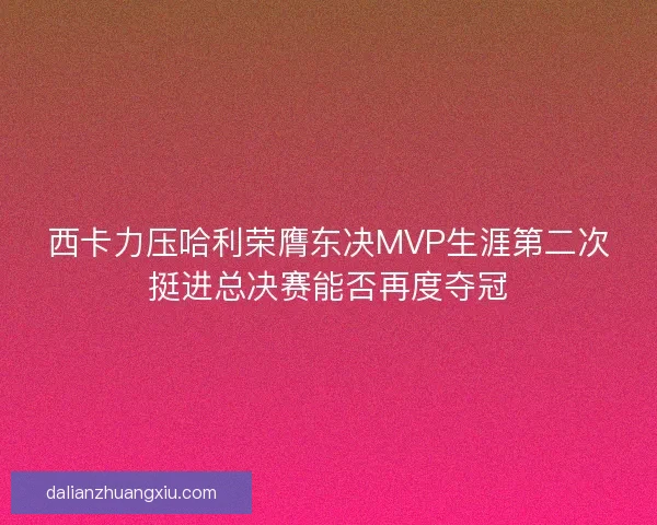 西卡力压哈利荣膺东决MVP生涯第二次挺进总决赛能否再度夺冠 西卡力压哈利荣膺东决MVP生涯第二次挺进总决赛能否再度夺冠