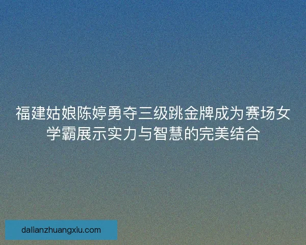 福建姑娘陈婷勇夺三级跳金牌成为赛场女学霸展示实力与智慧的完美结合 福建姑娘陈婷勇夺三级跳金牌成为赛场女学霸展示实力与智慧的完美结合