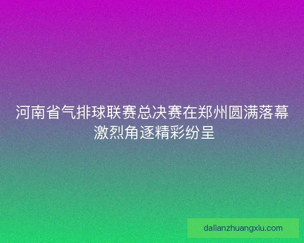 河南省气排球联赛总决赛在郑州圆满落幕 激烈角逐精彩纷呈