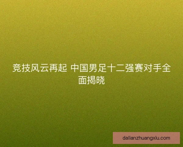 竞技风云再起 中国男足十二强赛对手全面揭晓 竞技风云再起 中国男足十二强赛对手全面揭晓