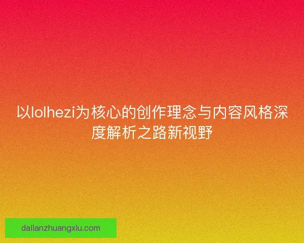 以lolhezi为核心的创作理念与内容风格深度解析之路新视野