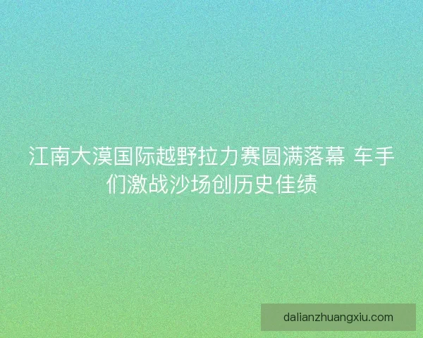 江南大漠国际越野拉力赛圆满落幕 车手们激战沙场创历史佳绩