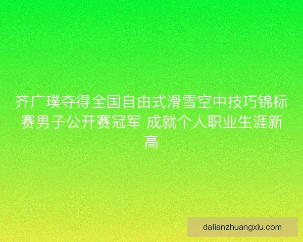 齐广璞夺得全国自由式滑雪空中技巧锦标赛男子公开赛冠军 成就个人职业生涯新高